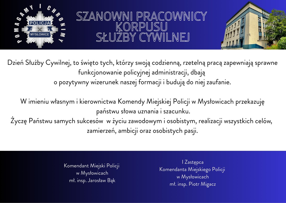 SZANOWNI PRACOWNICY  KORPUSU  SŁUŻBY CYWILNEJ  Dzień Służby Cywilnej, to święto tych, którzy swoją codzienną, rzetelną pracą zapewniają sprawne funkcjonowanie policyjnej administracji, dbają  o pozytywny wizerunek naszej formacji i budują do niej zaufanie.  W imieniu własnym i kierownictwa Komendy Miejskiej Policji w Mysłowicach przekazuję  państwu słowa uznania i szacunku.  Życzę Państwu samych sukcesów  w życiu zawodowym i osobistym, realizacji wszystkich celów, zamierzeń, ambicji oraz osobistych pasji.  Komendant Miejski Policji  w Mysłowicach   ml. insp. Jarosław Bąk  I Zastępca  Komendanta Miejskiego Policji  w Mysłowicach   mł. insp. Piotr Migacz