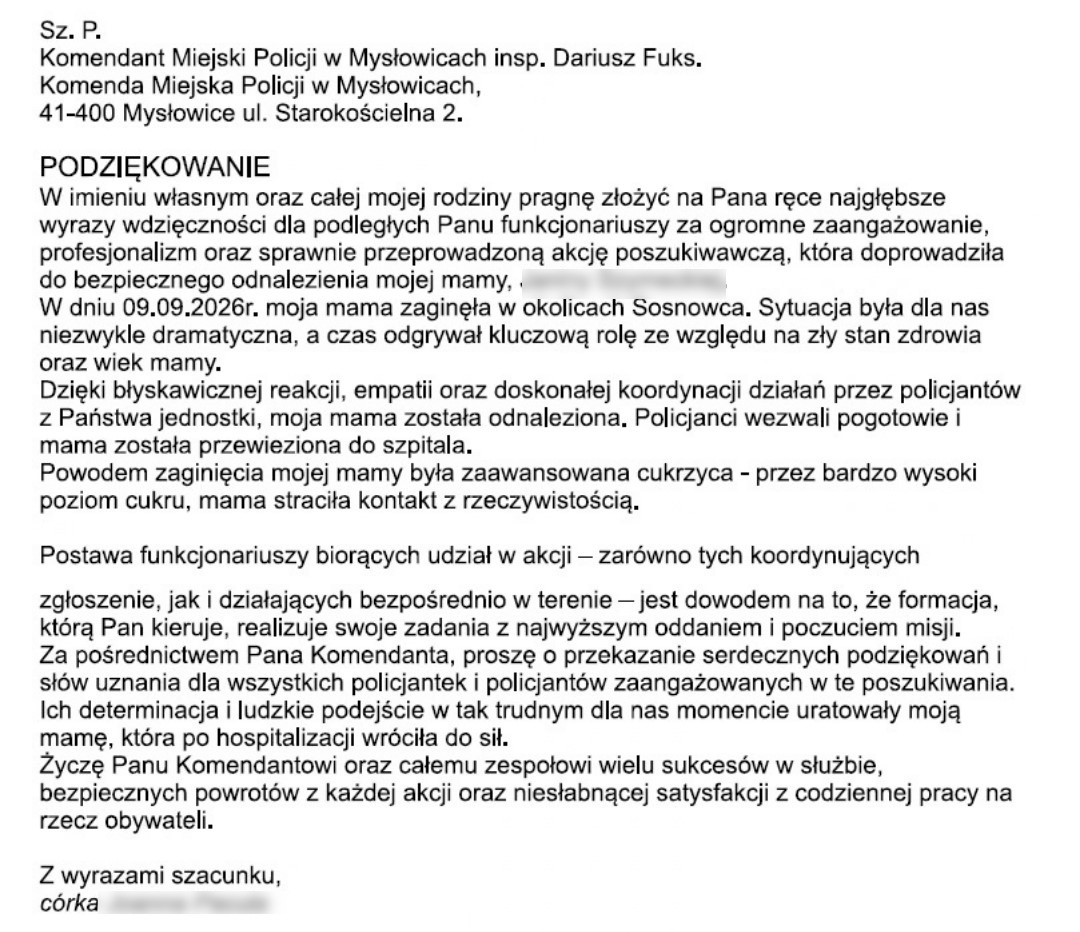 Sz. P. Komendant Miejski Policji w Mysłowicach insp. Dariusz Fuks. Komenda Miejska Policji w Mysłowicach, 41-400 Mysłowice ul. Starokościelna 2.  PODZIĘKOWANIE W imieniu własnym oraz całej mojej rodziny pragnę złożyć na Pana ręce najgłębsze wyrazy wdzięczności dla podległych Panu funkcjonariuszy za ogromne zaangażowanie, profesjonalizm oraz sprawnie przeprowadzoną akcję poszukiwawczą, która doprowadziła do bezpiecznego odnalezienia mojej mamy. W dniu 09.09.2026r. moja mama zaginęła w okolicach Sosnowca. Sytuacja była dla nas niezwykle dramatyczna, a czas odgrywał kluczową rolę ze względu na zły stan zdrowia oraz wiek mamy. Dzięki błyskawicznej reakcji, empatii oraz doskonałej koordynacji działań przez policjantów z Państwa jednostki, moja mama została odnaleziona. Policjanci wezwali pogotowie i mama została przewieziona do szpitala. Powodem zaginięcia mojej mamy była zaawansowana cukrzyca - przez bardzo wysoki poziom cukru, mama straciła kontakt z rzeczywistością.  Postawa funkcjonariuszy biorących udział w akcji – zarówno tych koordynujących zgłoszenie, jak i działających bezpośrednio w terenie – jest dowodem na to, że formacja, którą Pan kieruje, realizuje swoje zadania z najwyższym oddaniem i poczuciem misji. Za pośrednictwem Pana Komendanta, proszę o przekazanie serdecznych podziękowań i słów uznania dla wszystkich policjantek i policjantów zaangażowanych w te poszukiwania. Ich determinacja i ludzkie podejście w tak trudnym dla nas momencie uratowały moją mamę, która po hospitalizacji wróciła do sił. Życzę Panu Komendantowi oraz całemu zespołowi wielu sukcesów w służbie, bezpiecznych powrotów z każdej akcji oraz niesłabnącej satysfakcji z codziennej pracy na rzecz obywateli.  Z wyrazami szacunku, córka