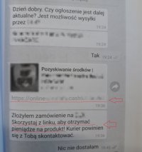 Grafika: na fotografii widać fragment rozmowy (na czacie) oszusta z osobą sprzedającą daną rzecz. Tekst na grafice: Dzień dobry. Czy ogłoszenie jest dalej aktualne? Jest możliwość wysyłki przez...
Tak
Pozyskiwanie środków link: https;//online...cash...
Złożyłem zamówienie na...Skorzystaj z linku, aby otrzymać pieniądze na produkt! Kurier powinien się z Tobą skontaktować.
Nic nie dostałam.