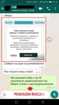 Korespondencja w komunikatorze na smartfonie. 
Oszust: Wysyła link z informacją, że zamówienie zostało opłacone i oczekuje na kliknięcie w wysłany przez niego link.
Oszust: Czekam na razie na potwierdzenie.
Oszust: Pan może to teraz zrobić.
Sprzedawca: Nie dostałem linka z olx W prywatnych wiadomościach nie klikam w linki z racji bezpieczeństwa