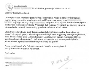 Podziękowanie
do: komendant, prewencja 16-09-2021 10:20

Szanowny Panie Komendancie,
Chciałbym bardzo serdecznie podziękować Mysłowickiej Policji za pomoc w rozwiązaniu sprawy, którą zgłaszałem ponad rok temu tj. Zakłócanie ciszy nocnej przez […] znajdującą się przy ulicy […]. Od ponad roku, czyli od momentu kiedy sprawą zajął się Pan Komisarz z Wydziału Wykroczeń (lub Wydziału Prewencji), nie pojawiły się nowe zakłócenia ciszy nocnej, co znacznie poprawiło komfort snu mieszkańców.
Chciałbym podkreślić, że każdy funkcjonariusz Policji z którym miałem do czynienia na wszystkich etapach sprawy: od dwóch patrolów Policji, które przyjechały na miejsce zgłoszenia, przez dzielnicowego (pana Łukasza Paździorę), skończywszy na panu Komisarzu (którego nazwiska niestety nie pamiętam) – byli bardzo kompetentni oraz zachowywali się bardzo profesjonalnie, z pełnym zrozumieniem podchodząc do sprawy.
Proszę podziękować w/w Policjantom w moim imieniu, w szczególności funkcjonariuszowi Wydziału Wykroczeń.

Pozdrawiam