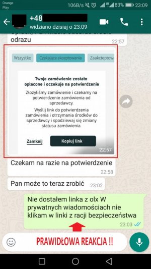 Korespondencja w komunikatorze na smartfonie. Oszust: Wysyła link z informacją, że zamówienie zostało opłacone i oczekuje na kliknięcie w wysłany przez niego link. Oszust: Czekam na razie na potwierdzenie. Oszust: Pan może to teraz zrobić. Sprzedawca: Nie dostałem linka z olx W prywatnych wiadomościach nie klikam w linki z racji bezpieczeństwa