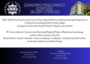 Grafika zawiera życzenia:
SZANOWNI PRACOWNICY

KORPUSU

SŁUŻBY CYWILNEJ

Dzień Służby Cywilnej, to święto tych, którzy swoją codzienną, rzetelną pracą zapewniają sprawne funkcjonowanie policyjnej administracji, dbają

o pozytywny wizerunek naszej formacji i budują do niej zaufanie.

W imieniu własnym i kierownictwa Komendy Miejskiej Policji w Mysłowicach przekazuję

państwu słowa uznania i szacunku.

Życzę Państwu samych sukcesów  w życiu zawodowym i osobistym, realizacji wszystkich celów, zamierzeń, ambicji oraz osobistych pasji.

Komendant Miejski Policji

w Mysłowicach


ml. insp. Jarosław Bąk

I Zastępca

Komendanta Miejskiego Policji

w Mysłowicach


mł. insp. Piotr Migacz