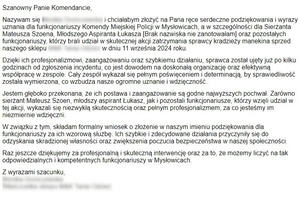 Szanowny Panie Komendancie,

Nazywam się i chciałabym złożyć na Pana ręce serdeczne podziękowania i wyrazy uznania dla funkcjonariuszy Komendy Miejskiej Policji w Mysłowicach, a w szczególności dla Sierżanta Mateusza Szoena, Młodszego Aspiranta Łukasza [Brak nazwiska nie zanotowałam] oraz pozostałych funkcjonariuszy, którzy brali udział w skutecznej akcji zatrzymania sprawcy kradzieży manekina sprzed naszego sklepu  w dniu 11 września 2024 roku.

Dzięki ich profesjonalizmowi, zaangażowaniu oraz szybkiemu działaniu, sprawca został ujęty już po kilku godzinach od zgłoszenia incydentu, co jest dowodem na doskonałą organizację oraz efektywną współpracę w zespole. Cały zespół wykazał się pełnym poświęceniem i determinacją, by sprawiedliwość została wymierzona, co wzbudza nasze ogromne uznanie i wdzięczność.

Jestem głęboko przekonana, że ich postawa i zaangażowanie są godne najwyższych pochwał. Zarówno sierżant Mateusz Szoen, młodszy aspirant Łukasz, jak i pozostali funkcjonariusze, którzy wzięli udział w tej akcji, wykazali się niezwykłą skutecznością oraz pełnym profesjonalizmem, za co jesteśmy im niezmiernie wdzięczni.

W związku z tym, składam formalny wniosek o złożenie w naszym imieniu podziękowania dla funkcjonariuszy za ich wzorową służbę. Ich szybkie i zdecydowane działania przyczyniły się do odzyskania skradzionej własności oraz zwiększenia poczucia bezpieczeństwa w naszej społeczności.

Raz jeszcze dziękujemy za profesjonalną i skuteczną interwencję oraz za to, że możemy liczyć na tak odpowiedzialnych i kompetentnych funkcjonariuszy w Mysłowicach.

Z wyrazami szacunku,