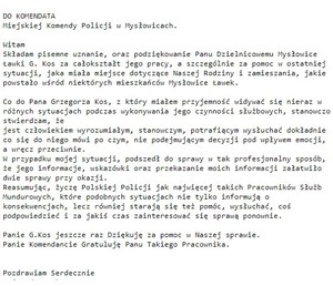 DO KOMENDATA
Miejskiej Komendy Policji w Mysłowicach.

Witam
Składam pisemne uznanie, oraz podziękowanie Panu Dzielnicowemu Mysłowice
Ławki G. Kos za całokształt jego pracy, a szczególnie za pomoc w ostatniej
sytuacji, jaka miała miejsce dotyczące Naszej Rodziny i zamieszania, jakie
powstało wśród niektórych mieszkańców Mysłowice Ławek.

Co do Pana Grzegorza Kos, z który miałem przyjemność widywać się nieraz w
różnych sytuacjach podczas wykonywania jego czynności służbowych, stanowczo
stwierdzam, że
jest człowiekiem wyrozumiałym, stanowczym, potrafiącym wysłuchać dokładnie
co się do niego mówi po czym, nie podejmującym decyzji pod wpływem emocji,
a wręcz przeciwnie.
W przypadku mojej sytuacji, podszedł do sprawy w tak profesjonalny sposób,
że jego informacje, wskazówki oraz przekazanie moich informacji załatwiło
dwie sprawy przy okazji.
Reasumując, życzę Polskiej Policji jak najwięcej takich Pracowników Służb
Mundurowych, które podobnych sytuacjach nie tylko informują o
konsekwencjach, lecz równiej starają się też pomóc, wysłuchać, coś
podpowiedzieć i za jakiś czas zainteresować się sprawą ponownie.

Panie G.Kos jeszcze raz Dziękuję za pomoc w Naszej sprawie.
Panie Komendancie Gratuluję Panu Takiego Pracownika.


Pozdrawiam Serdecznie