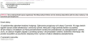 treść podziękowań: Dzień dobry

12 października zgłosiłam kradzież hulajnogi. Zgłoszenie przyjął asp szt Łukasz Czernicki. W ciągu dwóch tygodni sprzęt został odnaleziony i zwrócony synowi, który jest z tego powodu bardzo szczęśliwy.
W tym miejscu chciałabym za Pana pośrednictwem serdecznie podziękować za zaangażowanie i pomoc. Za to, że zawsze mogłam zapytać o przebieg sprawy i otrzymywałam rzetelne, konkretne informacje. Ale przede wszystkim za życzliwość okazaną mnie i synowi w trakcie składania zawiadomienia.

Z wyrazami szacunku