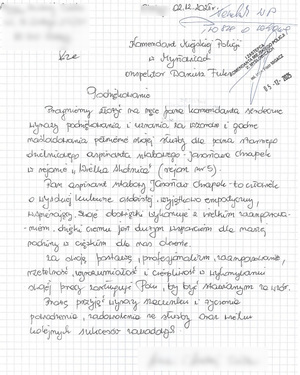 Podziękowanie
Pragniemy złożyć na ręce pana komendanta serdeczne wyrazy podziękowania i uznania za wzorowe i godne naśladowania pełnienie swojej służby dla pana starszego dzielnicowego aspiranta sztabowego Jarosława Chrapek w rejonie „Wielka Skotnica” (rejon nr 5). 
Pan aspirant sztabowy Jarosław Chrapek to człowiek o wysokiej kulturze osobistej, wyjątkowo empatyczny, wspierający. Swoje obowiązki wykonuje z wielkim zaangażowanie, dzięki czemu jest dużym wsparciem dla naszej rodziny w ciężkim dla nas okresie. 
	Za swoją postawę, profesjonalizm, zaangażowanie, rzetelność, wyrozumiałość i cierpliwość w wykonywaniu swojej pracy zasługuje Pan, by być stawianym za wzór.
	Proszę przyjąć wyrazy szacunku i życzenia powodzenia, zadowolenia ze służby oraz wielu kolejnych sukcesów zawodowych.